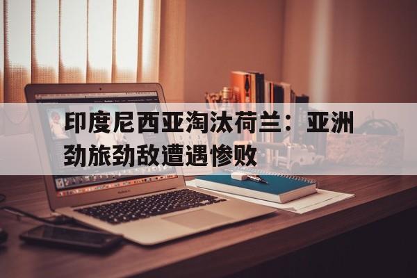 包含印度尼西亚淘汰荷兰：亚洲劲旅劲敌遭遇惨败的词条