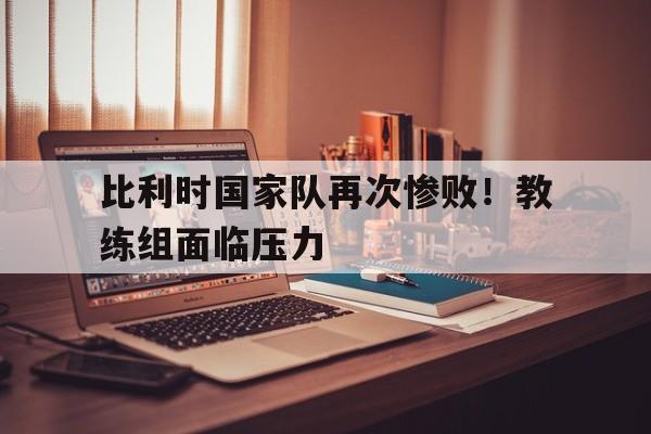比利时国家队再次惨败！教练组面临压力