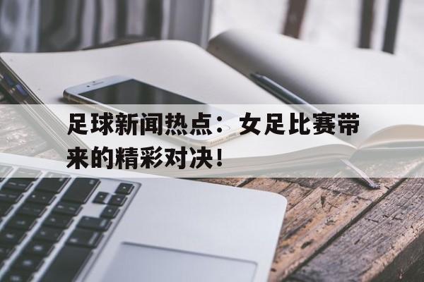 足球新闻热点：女足比赛带来的精彩对决！的简单介绍